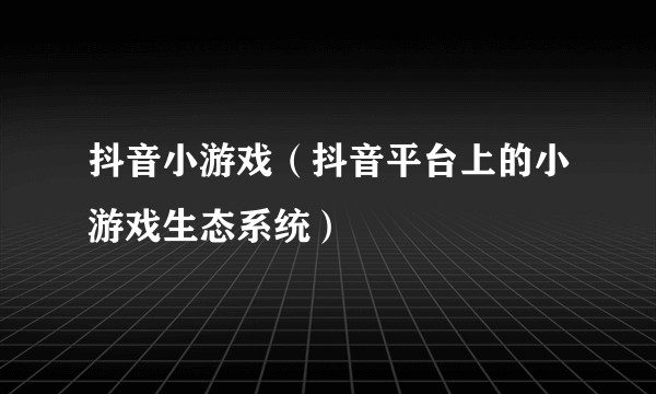 抖音小游戏(抖音平台上的小游戏生态系统)