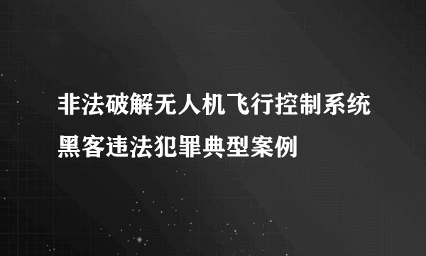 非法破解无人机飞行控制系统黑客违法犯罪典型案例