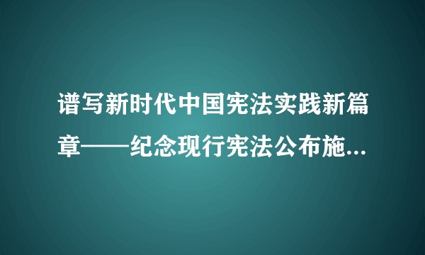 谱写新时代中国宪法实践新篇章——纪念现行宪法公布施行40周年