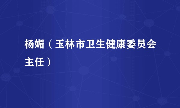 杨媚（玉林市卫生健康委员会主任）