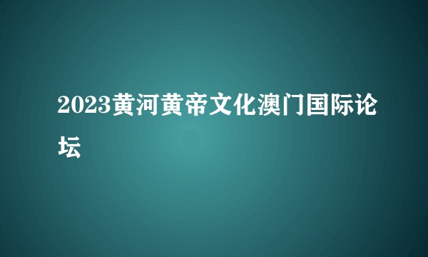 2023黄河黄帝文化澳门国际论坛