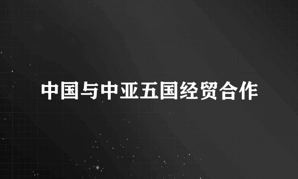 中国与中亚五国经贸合作