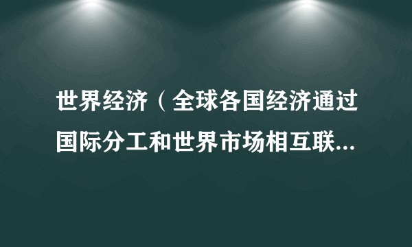世界经济（全球各国经济通过国际分工和世界市场相互联系形成的有机整体）