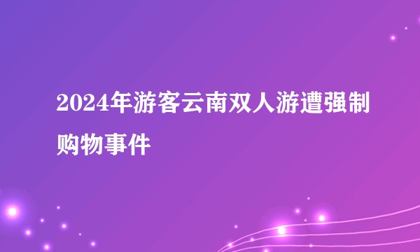 2024年游客云南双人游遭强制购物事件