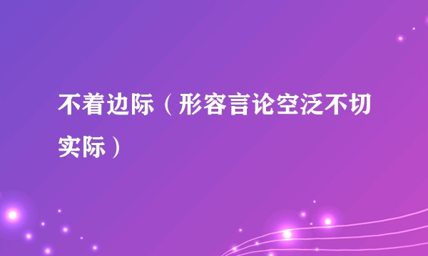 不着边际（形容言论空泛不切实际）