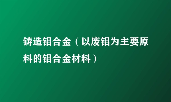 铸造铝合金（以废铝为主要原料的铝合金材料）