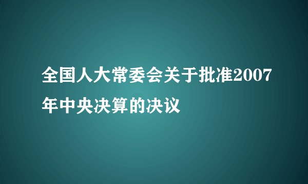 全国人大常委会关于批准2007年中央决算的决议