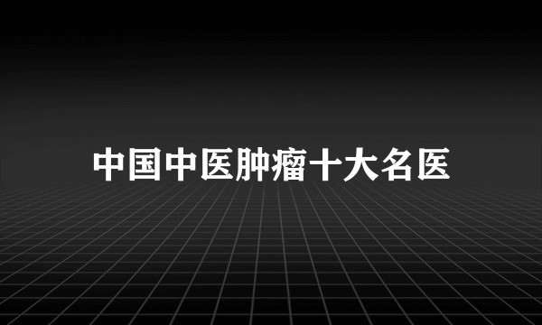 中国中医肿瘤十大名医