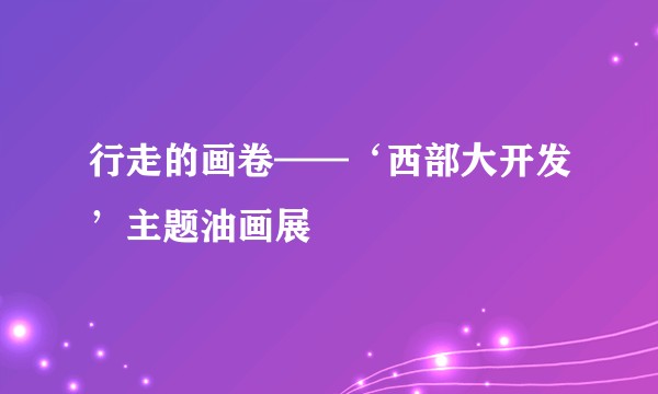 行走的画卷——‘西部大开发’主题油画展
