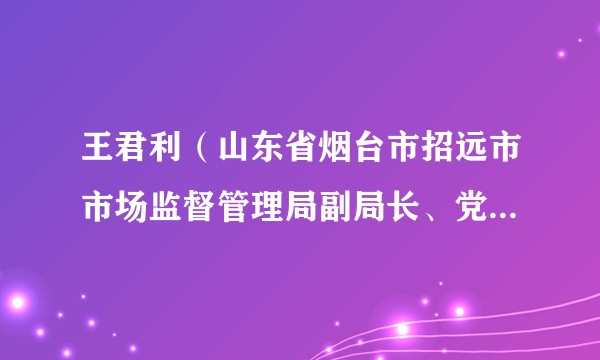 王君利（山东省烟台市招远市市场监督管理局副局长、党组成员）