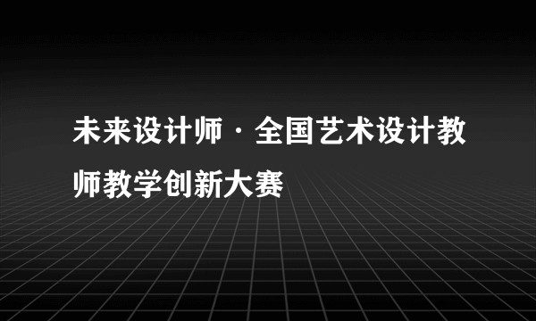 未来设计师·全国艺术设计教师教学创新大赛