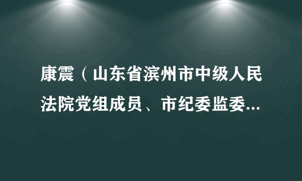 康震（山东省滨州市中级人民法院党组成员、市纪委监委驻市中级法院纪检监察组组长）