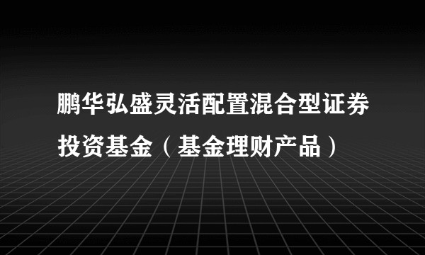 鹏华弘盛灵活配置混合型证券投资基金（基金理财产品）