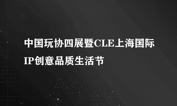 中国玩协四展暨CLE上海国际IP创意品质生活节
