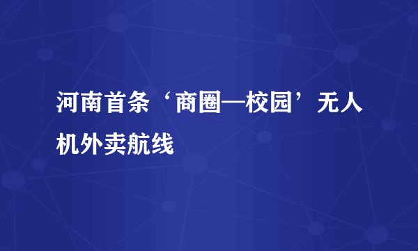 河南首条‘商圈—校园’无人机外卖航线