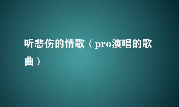 听悲伤的情歌（pro演唱的歌曲）