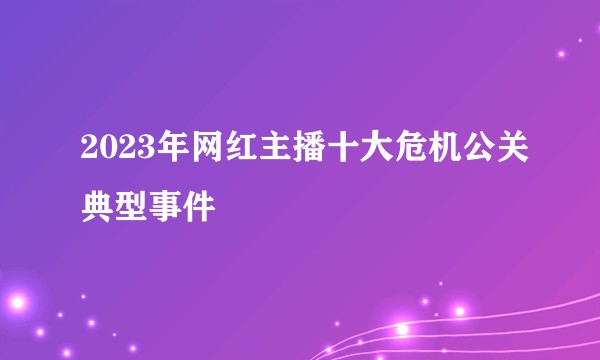 2023年网红主播十大危机公关典型事件