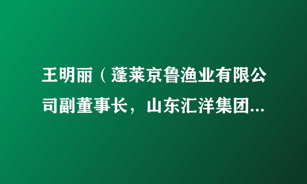 王明丽（蓬莱京鲁渔业有限公司副董事长，山东汇洋集团副董事长，中国渔业协会副会长）