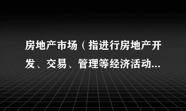 房地产市场（指进行房地产开发、交易、管理等经济活动的总和）