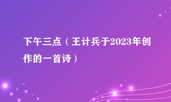 下午三点（王计兵于2023年创作的一首诗）