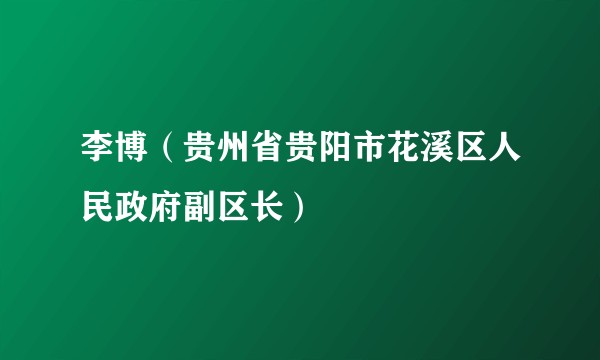 李博（贵州省贵阳市花溪区人民政府副区长）