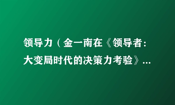 领导力（金一南在《领导者：大变局时代的决策力考验》中定义的领导力）