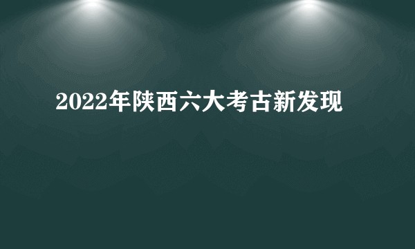 2022年陕西六大考古新发现