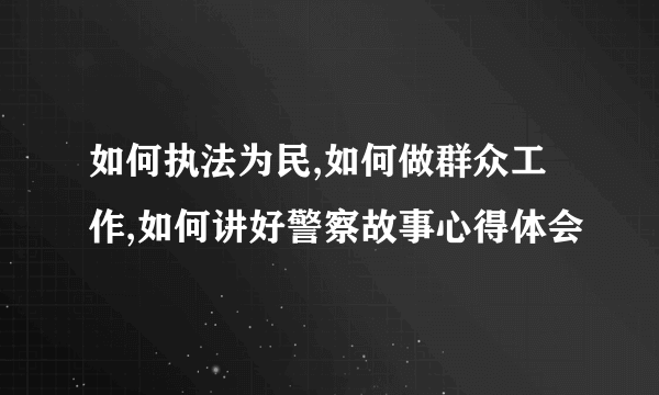 如何执法为民,如何做群众工作,如何讲好警察故事心得体会