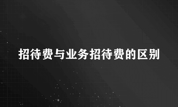 招待费与业务招待费的区别