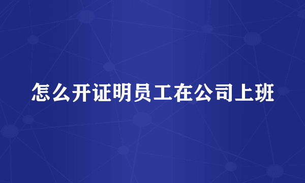 怎么开证明员工在公司上班
