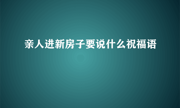 亲人进新房子要说什么祝福语