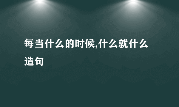每当什么的时候,什么就什么造句
