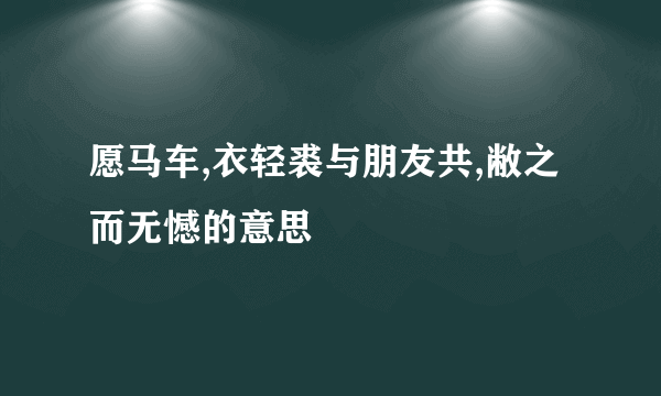 愿马车,衣轻裘与朋友共,敝之而无憾的意思