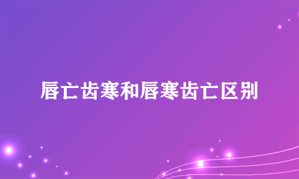 唇亡齿寒和唇寒齿亡区别