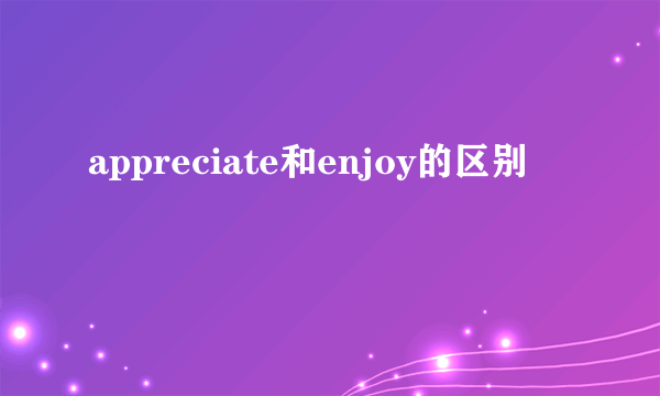 appreciate和enjoy的区别