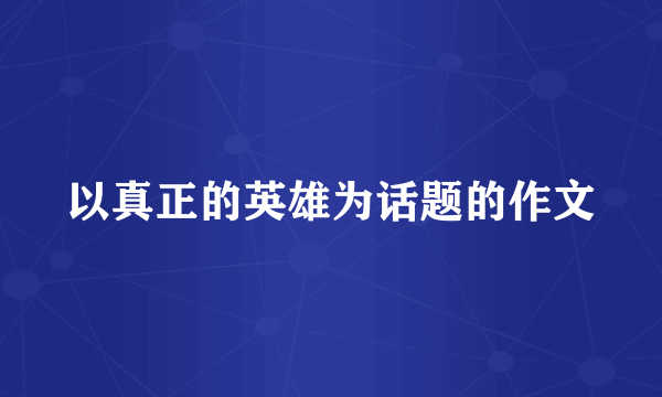 以真正的英雄为话题的作文