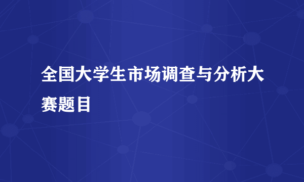 全国大学生市场调查与分析大赛题目