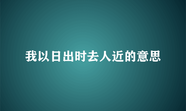 我以日出时去人近的意思