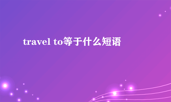 travel to等于什么短语