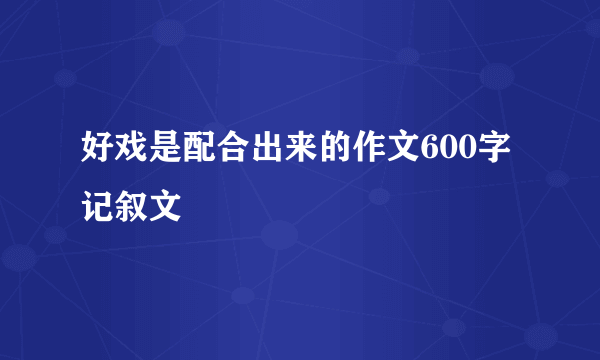 好戏是配合出来的作文600字记叙文