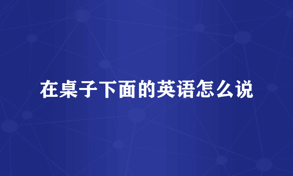 在桌子下面的英语怎么说