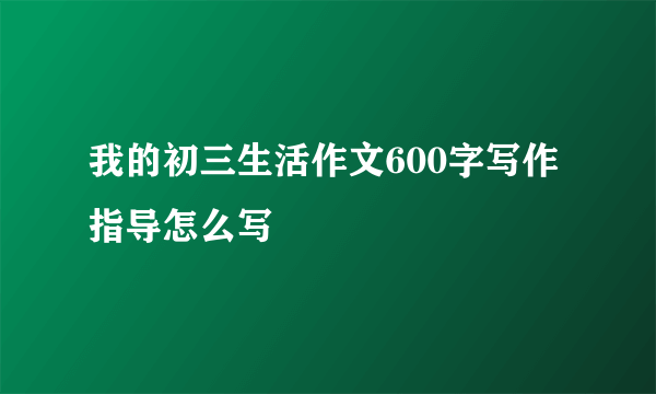 我的初三生活作文600字写作指导怎么写