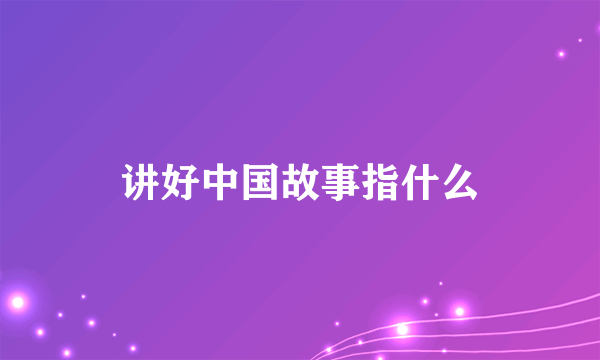 讲好中国故事指什么
