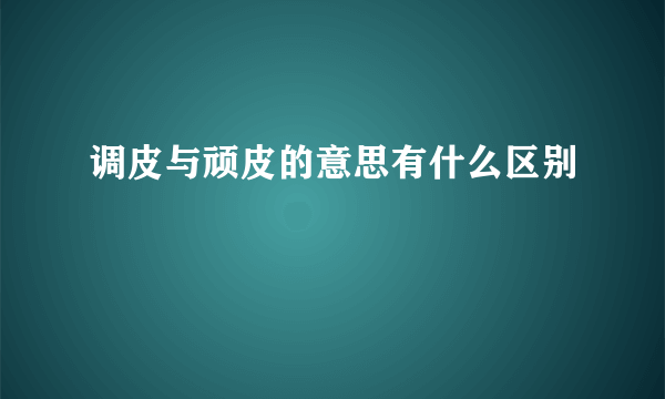 调皮与顽皮的意思有什么区别
