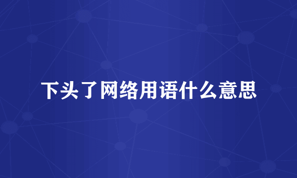 下头了网络用语什么意思