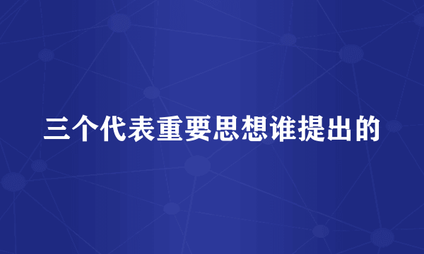 三个代表重要思想谁提出的