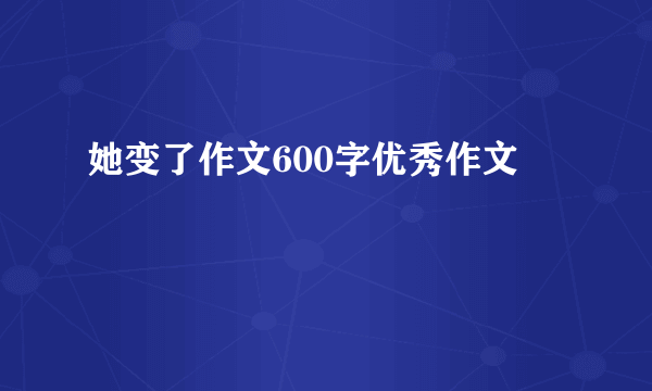 她变了作文600字优秀作文