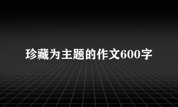 珍藏为主题的作文600字