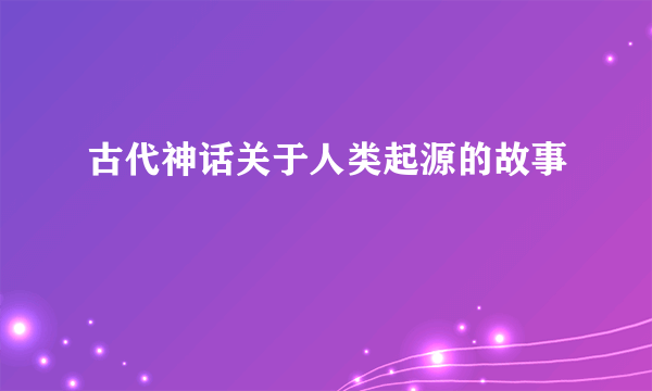 古代神话关于人类起源的故事