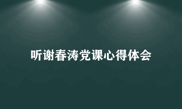 听谢春涛党课心得体会